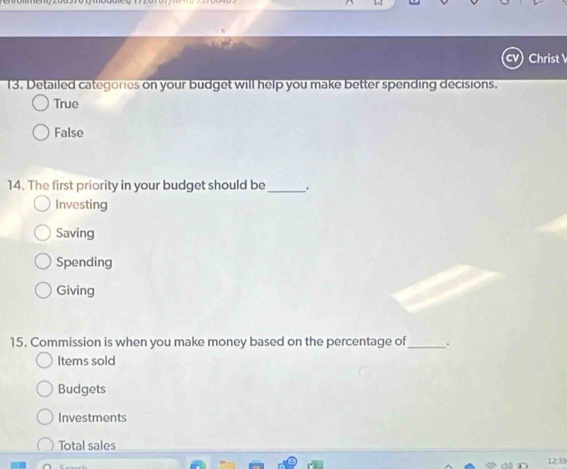 Christ 
13. Detailed categories on your budget will help you make better spending decisions.
True
False
14. The first priority in your budget should be_
Investing
Saving
Spending
Giving
15. Commission is when you make money based on the percentage of_ .
Items sold
Budgets
Investments
Total sales
12:39