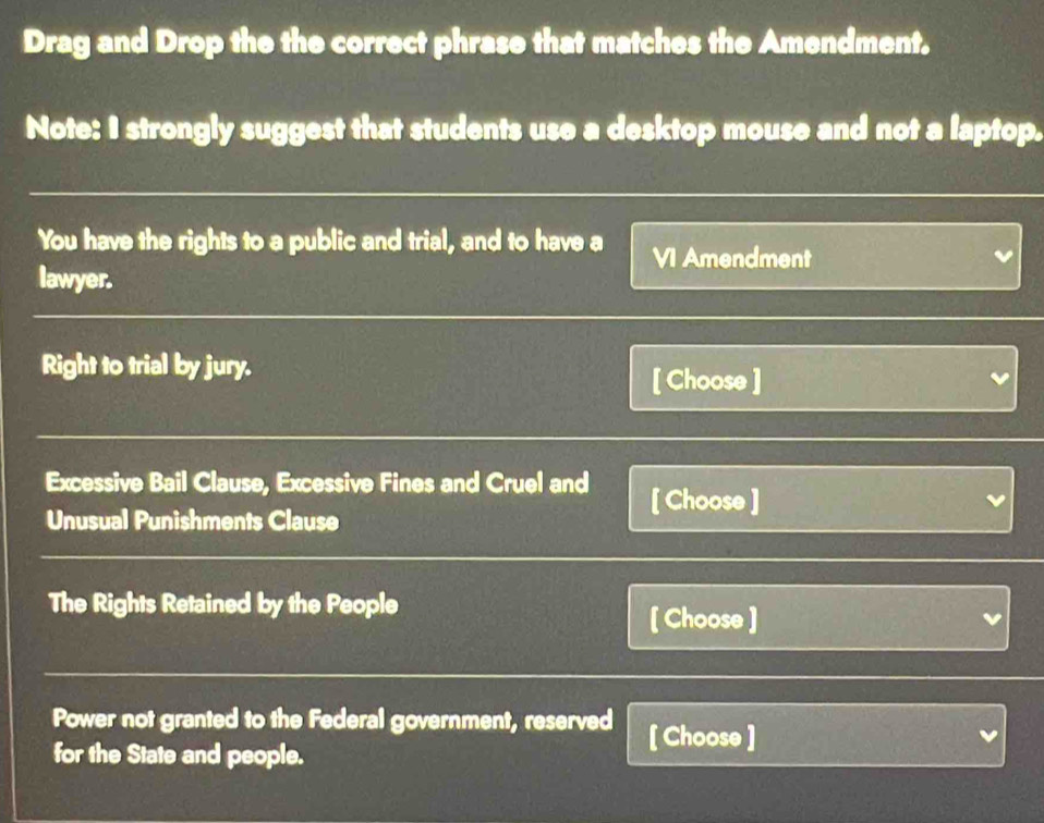 Drag and Drop the the correct phrase that matches the Amendment. 
Note: I strongly suggest that students use a desktop mouse and not a laptop. 
You have the rights to a public and trial, and to have a VI Amendment 
lawyer. 
Right to trial by jury. 
[ Choose ] v 
Excessive Bail Clause, Excessive Fines and Cruel and [ Choose ] 
Unusual Punishments Clause 
The Rights Retained by the People 
[ Choose ] L 
Power not granted to the Federal government, reserved [ Choose ] 
for the State and people.