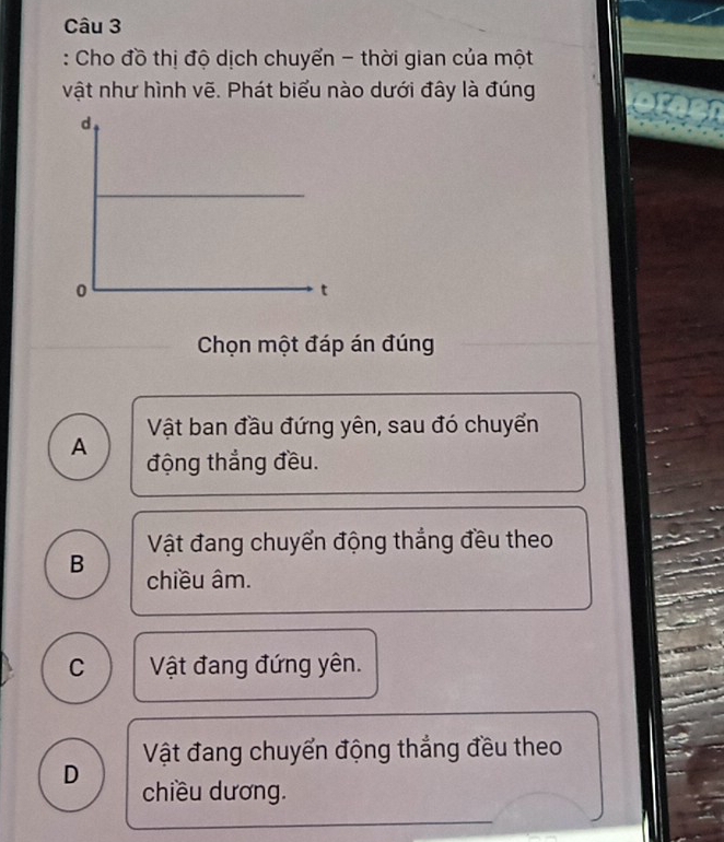 Cho đồ thị độ dịch chuyển - thời gian của một
vật như hình vẽ. Phát biểu nào dưới đây là đúng
Chọn một đáp án đúng
Vật ban đầu đứng yên, sau đó chuyển
A động thắng đều.
Vật đang chuyển động thắng đều theo
B chiều âm.
C Vật đang đứng yên.
Vật đang chuyển động thẳng đều theo
D chiều dương.