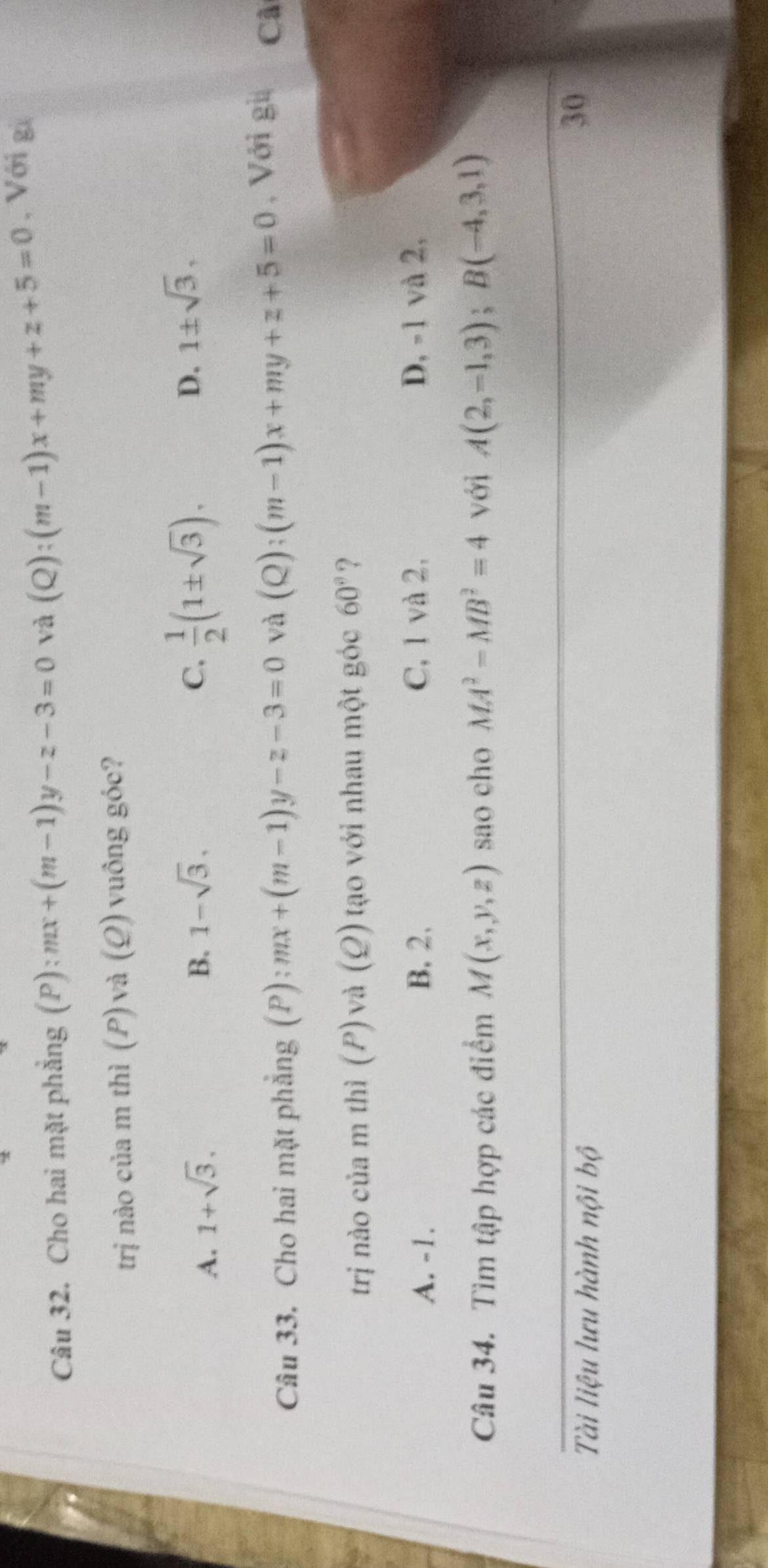 Cho hai mặt phẳng (P): mx+(m-1)y-z-3=0 và (Q):(m-1)x+my+z+5=0 , Với g
trị nào của m thì (P) và (Ω) vuông góc?
A. 1+sqrt(3). B. 1-sqrt(3). C.  1/2 (1± sqrt(3)). D. 1± sqrt(3), 
Câu 33. Cho hai mặt phẳng (P): mx+(m-1)y-z-3=0 và (Q):(m-1)x+my+z+5=0 , Với gi Cã
trị nào của m thì (P) và (Q) tạo với nhau một góc 60° ?
A. -1. B. 2. C, 1 và 2, D, -1 và 2,
Câu 34. Tìm tập hợp các điểm M(x,y,z) sao cho MA^2-MB^2=4 với A(2,-1,3); B(-4,3,1)
Tài liệu lưu hành nội bộ
30