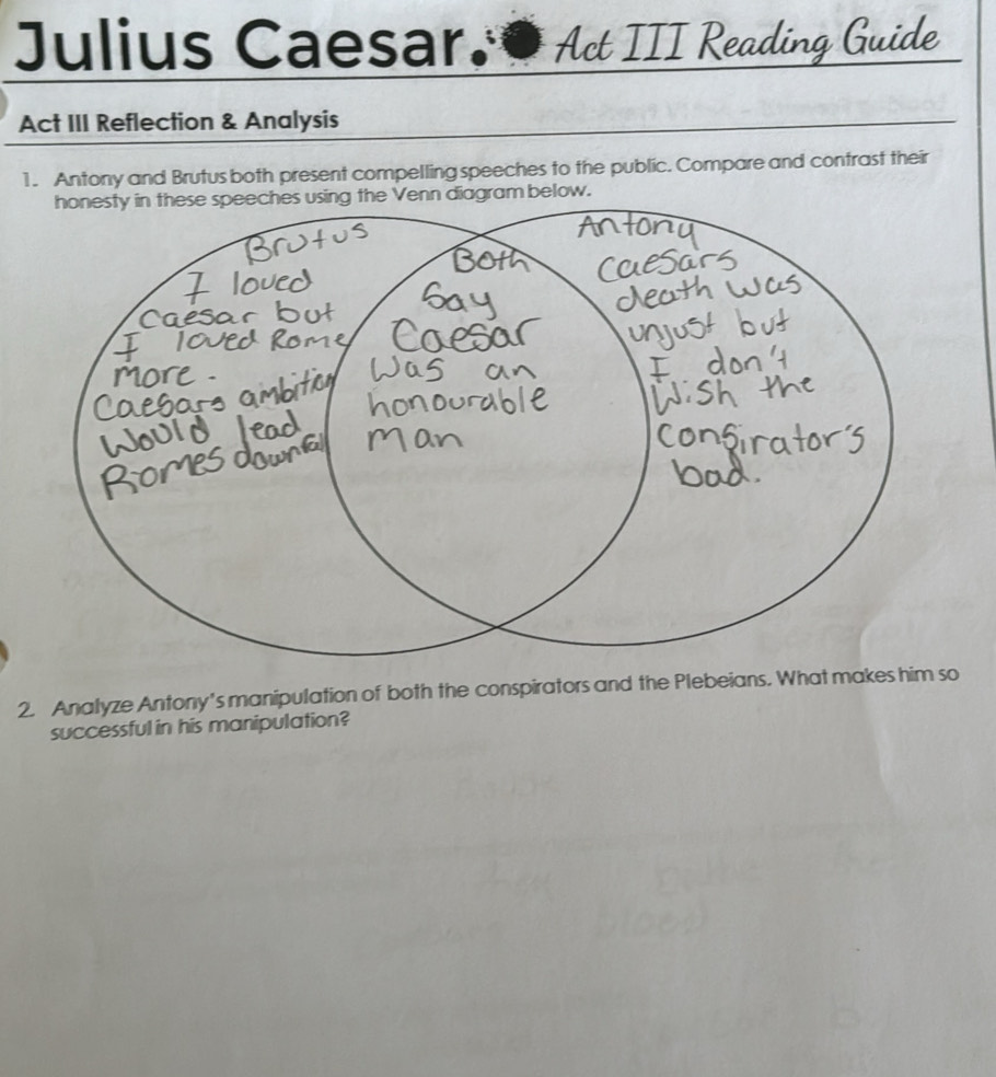 Julius Caesar.● Act III Reading Guide 
Act III Reflection & Analysis 
1. Antony and Brutus both present compelling speeches to the public. Compare and contrast their 
2. Analyze Antony's manipulation of both the conspirators and the Plebeians. 
successful in his manipulation?