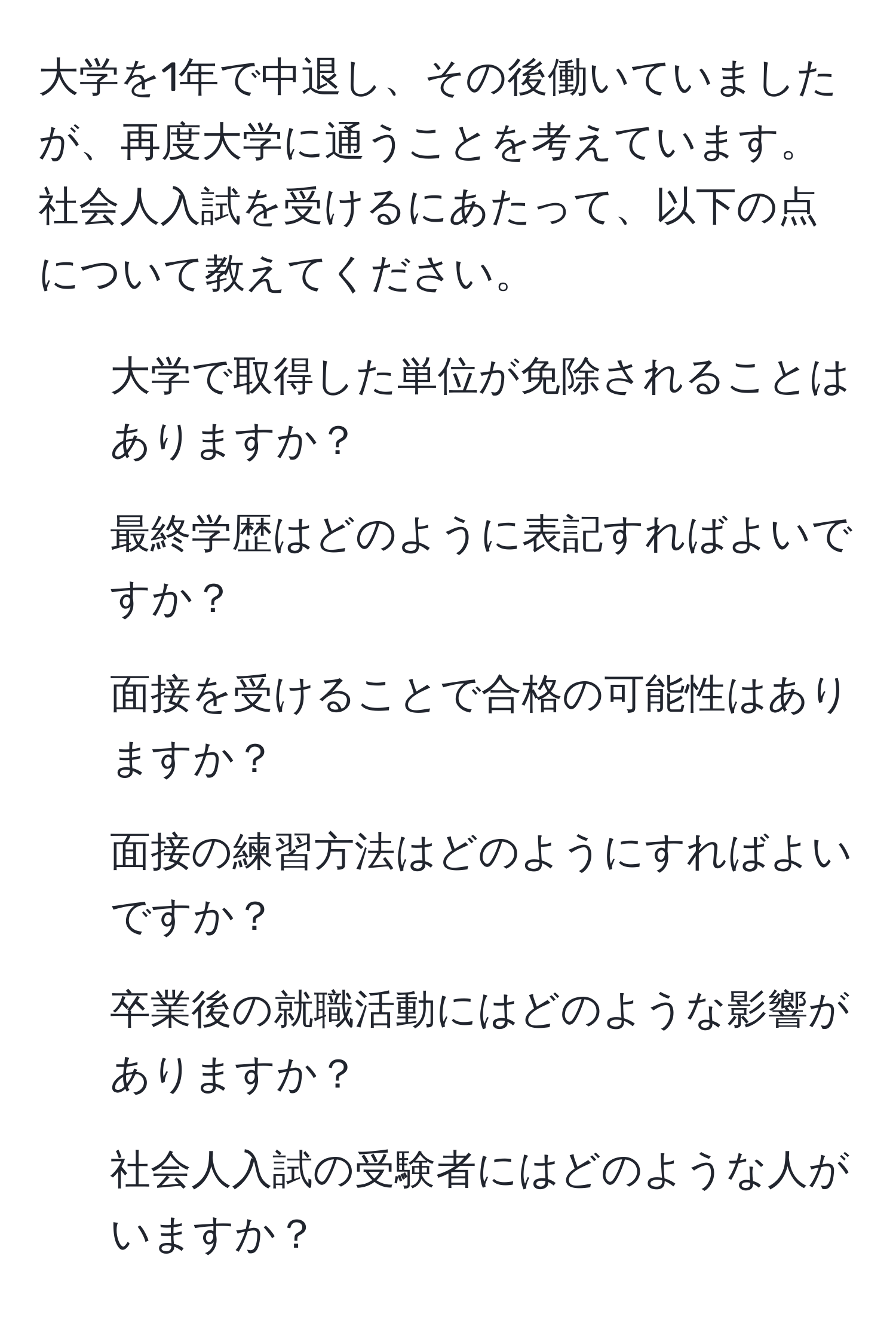 大学を1年で中退し、その後働いていましたが、再度大学に通うことを考えています。社会人入試を受けるにあたって、以下の点について教えてください。  
1. 大学で取得した単位が免除されることはありますか？  
2. 最終学歴はどのように表記すればよいですか？  
3. 面接を受けることで合格の可能性はありますか？  
4. 面接の練習方法はどのようにすればよいですか？  
5. 卒業後の就職活動にはどのような影響がありますか？  
6. 社会人入試の受験者にはどのような人がいますか？