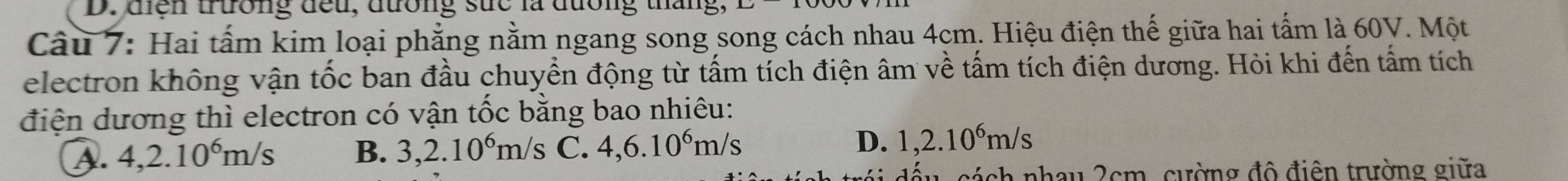 diện trường đếu, dường sức là đường tháng,
Câu 7: Hai tấm kim loại phẳng nằm ngang song song cách nhau 4cm. Hiệu điện thế giữa hai tấm là 60V. Một
electron không vận tốc ban đầu chuyển động từ tấm tích điện âm về tấm tích điện dương. Hỏi khi đến tấm tích
điện dương thì electron có vận tốc bằng bao nhiêu:
A. 4, 2.10^6m/s B. 3, 2.10^6m/s C. 4,6.10^6m/s D. 1, 2.10^6m/s
cách nhau 2cm, cường đô điện trường giữa