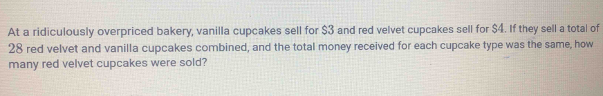 At a ridiculously overpriced bakery, vanilla cupcakes sell for $3 and red velvet cupcakes sell for $4. If they sell a total of
28 red velvet and vanilla cupcakes combined, and the total money received for each cupcake type was the same, how 
many red velvet cupcakes were sold?