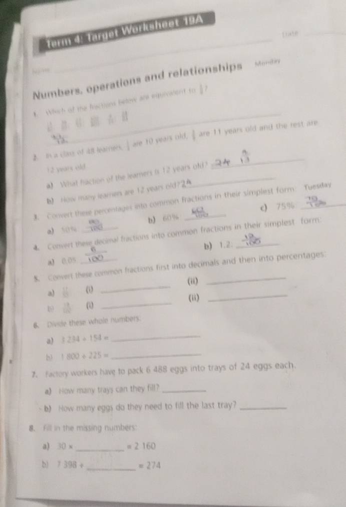 term 4: target Worksheet 19A
Liate_
N atee
_
Numbers, operations and relationships Mondy
_
Which of the frsctions below are msivalent to ?
2 In a class of 4lt learers. are 10 years old,  are 11 years old and the rest are
12 years old
a) What faction of the learners is 12 years old?
_
b) How many learners are 12 years old?
3. Convert these percentages into common fractions in their simplest form: Tuesday
b 60% c) 75%
a) 50%
4 Convert these decimal fractions into common fractions in their simplest form:
a) 0.05 b) 1.2 :
S. Convert these common fractions first into decimals and then into percentages:
_
_
al (i _(ii)
(ii)
 11/100  (i)
6. Divide these whole numbers.
a) 3234+154=
_
b 1800/ 225=
_
7. Factory workers have to pack 6 488 eggs into trays of 24 eggs each.
a) How many trays can they fill?_
b) How many eggs do they need to fill the last tray?_
8. Fill in the missing numbers:
a) 30* _  =2160
b) 7398+ _  =274