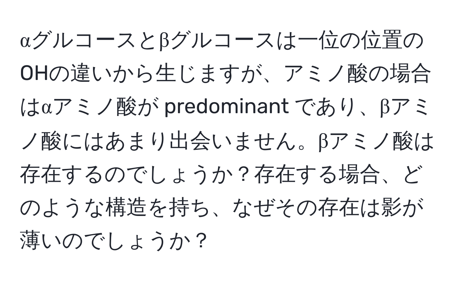 αグルコースとβグルコースは一位の位置のOHの違いから生じますが、アミノ酸の場合はαアミノ酸が predominant であり、βアミノ酸にはあまり出会いません。βアミノ酸は存在するのでしょうか？存在する場合、どのような構造を持ち、なぜその存在は影が薄いのでしょうか？