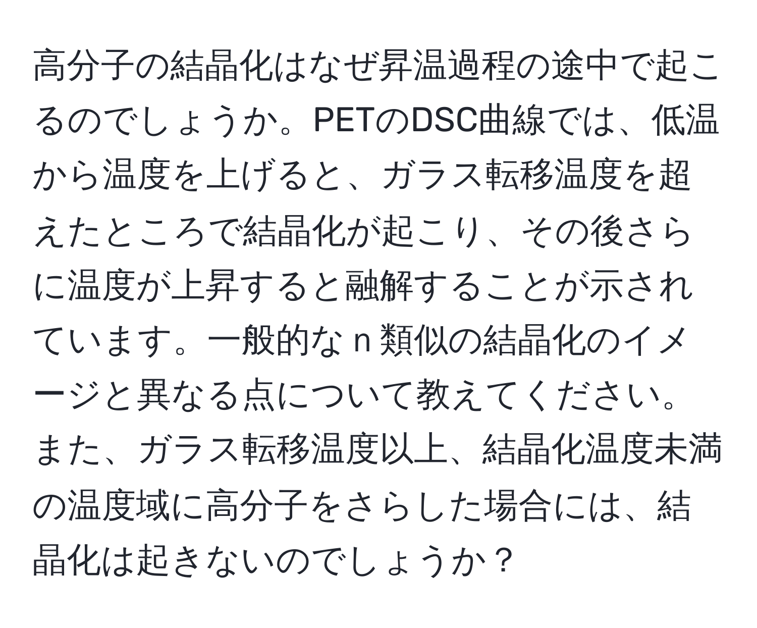 高分子の結晶化はなぜ昇温過程の途中で起こるのでしょうか。PETのDSC曲線では、低温から温度を上げると、ガラス転移温度を超えたところで結晶化が起こり、その後さらに温度が上昇すると融解することが示されています。一般的なｎ類似の結晶化のイメージと異なる点について教えてください。また、ガラス転移温度以上、結晶化温度未満の温度域に高分子をさらした場合には、結晶化は起きないのでしょうか？