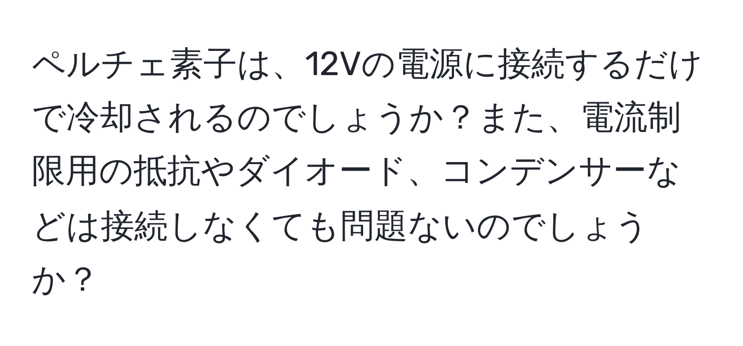 ペルチェ素子は、12Vの電源に接続するだけで冷却されるのでしょうか？また、電流制限用の抵抗やダイオード、コンデンサーなどは接続しなくても問題ないのでしょうか？