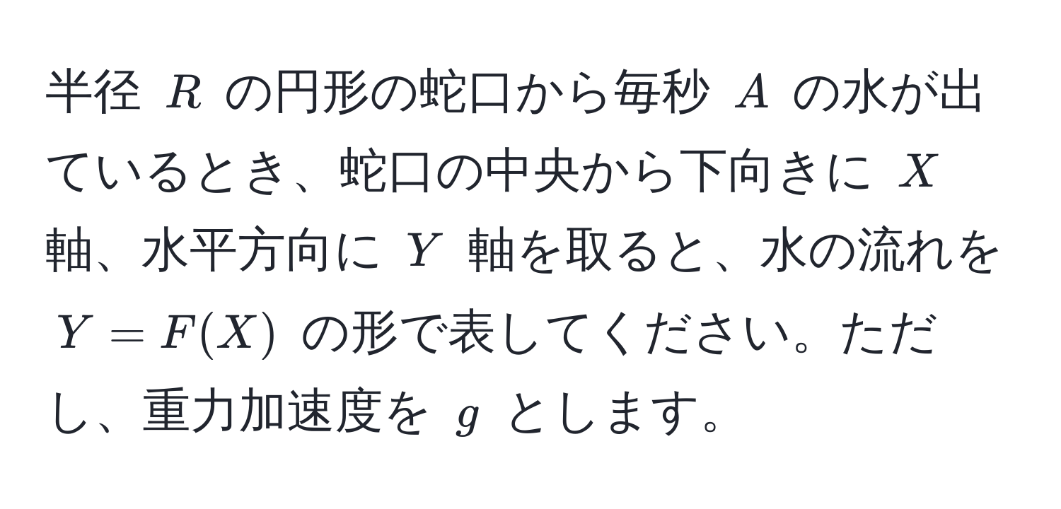 半径 $R$ の円形の蛇口から毎秒 $A$ の水が出ているとき、蛇口の中央から下向きに $X$ 軸、水平方向に $Y$ 軸を取ると、水の流れを $Y = F(X)$ の形で表してください。ただし、重力加速度を $g$ とします。