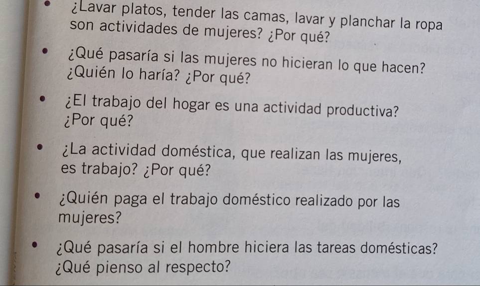 ¿Lavar platos, tender las camas, lavar y planchar la ropa 
son actividades de mujeres? ¿Por qué? 
¿Qué pasaría si las mujeres no hicieran lo que hacen? 
¿Quién lo haría? ¿Por qué? 
¿El trabajo del hogar es una actividad productiva? 
¿Por qué? 
¿La actividad doméstica, que realizan las mujeres, 
es trabajo? ¿Por qué? 
¿Quién paga el trabajo doméstico realizado por las 
mujeres? 
¿Qué pasaría si el hombre hiciera las tareas domésticas? 
¿Qué pienso al respecto?