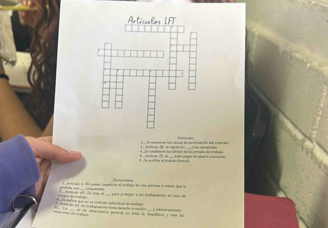 Verticales
2 Se enumeran las causas de terminación del contrato.
3._ Artículo 28 : se regula los ____ y las vacaciones.
4. Se establecen los límites de la jornada de trabajo.
8_ Arsículo 23: el ____ debe pagar el salario convenido.
9._Se prohibe el trabajo forzoso.
Horizorcales
Artículo 4 No puede impedirse el trabajo de una persona a menos que lo
prohiba una ._ competente
5. Artículo 40 : Se crea el
riesgos de trabajo _para proteger a los trabajadores en caso de
6 Se define que es un contrato individual de trabajo.
10._ La ? Artículo 42 los trabajadores tiene derecho a recibir_ y adiestramiento.
es de observancia general en toda la República y rige las
relaciones de trabajo.