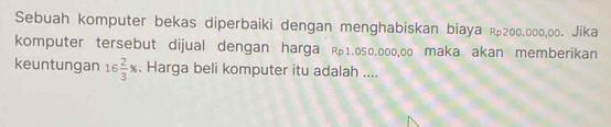 Sebuah komputer bekas diperbaiki dengan menghabiskan biaya R200.000,00. Jika 
komputer tersebut dijual dengan harga R1.050.000,00 maka akan memberikan 
keuntungan 16 2/3 %. Harga beli komputer itu adalah ....