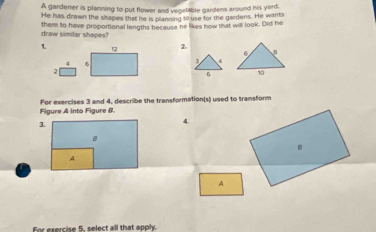 A gardener is planning to put flower and vegetable gardens around his yard. 
He has drawn the shapes that he is planning to use for the gardens. He wants 
them to have proportional lengths because he likes how that will look. Did he 
draw similar shapes? 
1.
12
2. 
4 6 
3 4 
2 
6 
For exercises 3 and 4, describe the transformation(s) used to transform 
Figure A into Figure B. 
4. 
A 
For exercise 5, select all that apply.