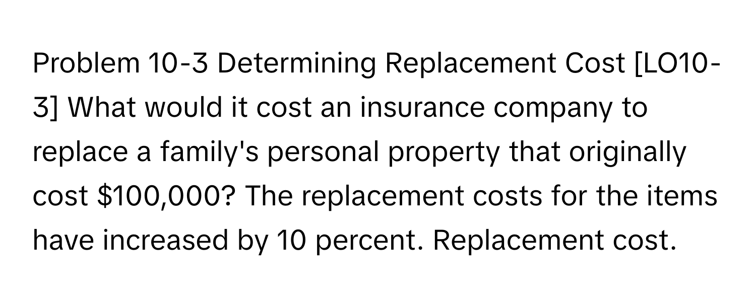 Problem 10-3 Determining Replacement Cost [LO10-3] What would it cost an insurance company to replace a family's personal property that originally cost $100,000? The replacement costs for the items have increased by 10 percent. Replacement cost.