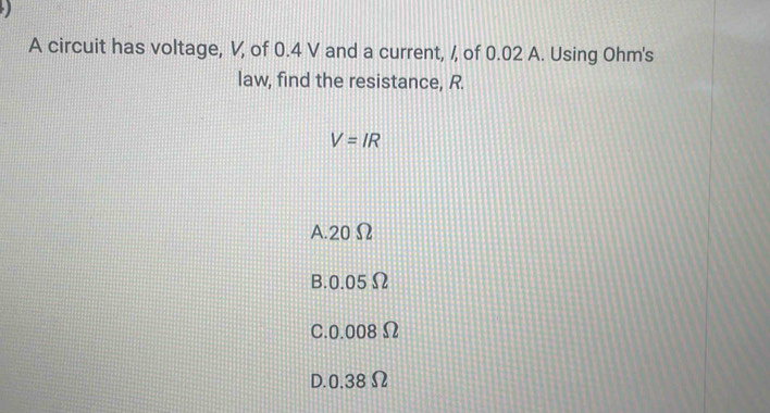 A circuit has voltage, V, of 0.4 V and a current, /, of 0.02 A. Using Ohm's
law, find the resistance, R.
V=IR
A. 20 Ω
B. 0.05Ω
C. 0.008 Ω
D. 0.38 Ω