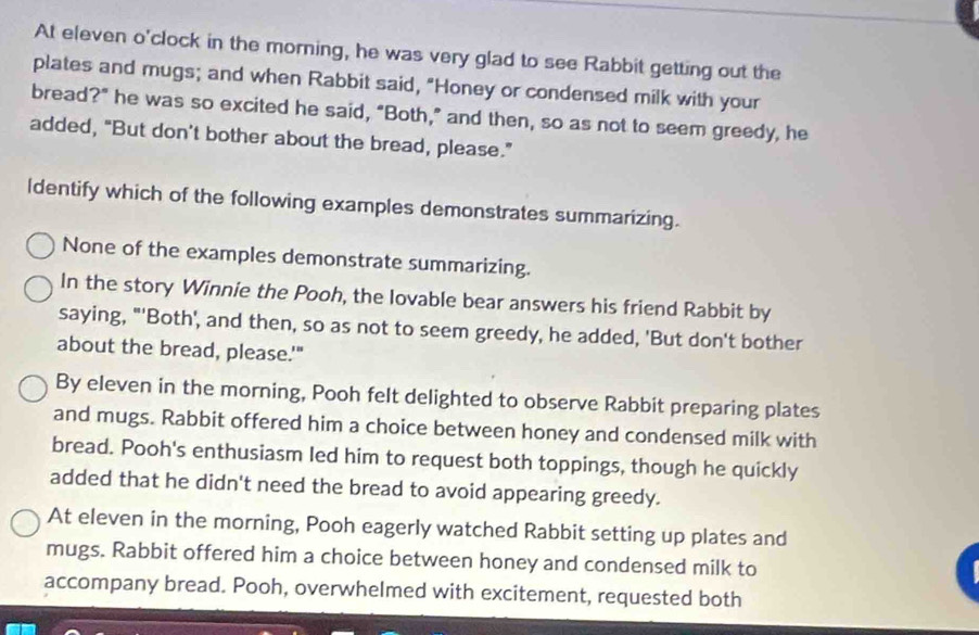 At eleven o'clock in the morning, he was very glad to see Rabbit getting out the
plates and mugs; and when Rabbit said, "Honey or condensed milk with your
bread?" he was so excited he said, "Both,” and then, so as not to seem greedy, he
added, "But don't bother about the bread, please.”
ldentify which of the following examples demonstrates summarizing.
None of the examples demonstrate summarizing.
In the story Winnie the Pooh, the Iovable bear answers his friend Rabbit by
saying, "'Both', and then, so as not to seem greedy, he added, 'But don't bother
about the bread, please.'"
By eleven in the morning, Pooh felt delighted to observe Rabbit preparing plates
and mugs. Rabbit offered him a choice between honey and condensed milk with
bread. Pooh's enthusiasm led him to request both toppings, though he quickly
added that he didn't need the bread to avoid appearing greedy.
At eleven in the morning, Pooh eagerly watched Rabbit setting up plates and
mugs. Rabbit offered him a choice between honey and condensed milk to
accompany bread. Pooh, overwhelmed with excitement, requested both
