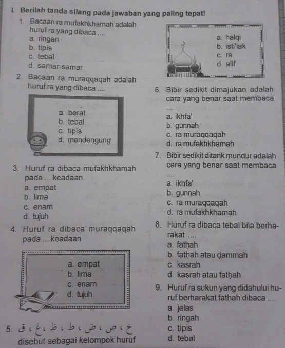 Berilah tanda silang pada jawaban yang paling tepat!
1. Bacaan ra mufakhkhamah adalah
huruf ra yang dibaca ....
a. ringan
b. tipis
c. tebal
d. samar-samar 
2. Bacaan ra muraqqaqah adalah
huruf ra yang dibaca .... 6. Bibir sedikit dimajukan adalah
cara yang benar saat membaca
..
a. berat a. ikhfa'
b. tebal b. gunnah
c. tipis c. ra muraqqaqah
d. mendengung d. ra mufakhkhamah
7. Bibir sedikit ditarik mundur adalah
3. Huruf ra dibaca mufakhkhamah cara yang benar saat membaca
pada ... keadaan.
…
a. empat a. ikhfa'
b. lima b. gunnah
c. ra muraqqaqah
c. enam d. ra mufakhkhamah
d. tujuh
4. Huruf ra dibaca muraqqaqah 8. Huruf ra dibaca tebal bila berha-
pada ... keadaan rakat …
a. fathah
b. fatḥah atau ḍammah
a. empat c. kasrah
b. lima d. kasrah atau fathah
c. enam 9. Huruf ra sukun yang didahului hu-
d. tujuh ruf berharakat fathah dibaca ....
a. jelas
b. ringah
5. c. tipis
disebut sebagai kelompok huruf d. tebal