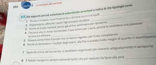 392 parte 5 La sintassí del período 
89. Nei seguenti periodí sottolinea le subordinate avverbiali e indica di che tipología sono. 
1. Risolto il mistero, riusci finalmente a dormire sonni tranquilli. 
2. Risparmiamo, affinché i nostri figli possano studiare._ 
3. Anche se è solo martedi, penso già al fine settimana per riposarmi. 
_ 
4. Petrarca vive in modo tormentato il suo amore per Laura, poiché lo considera una passione 
terrena ed effimera 
5. Stasera vorrei finire il puzzle che mi hanno regalato per il mio compleanno. 
6. Anche se temevamo i risultati degli esami, alla fine è andata molto meglio di quanto ci aspettassimo 
7. Sapendo prima del suo arrivo, si sarebbero organizzati per riceverlo adeguatamente in aeroporto. 
8. A Natale mangiamo sempre talmente tanto che poi nessuno ha fame alla sera._