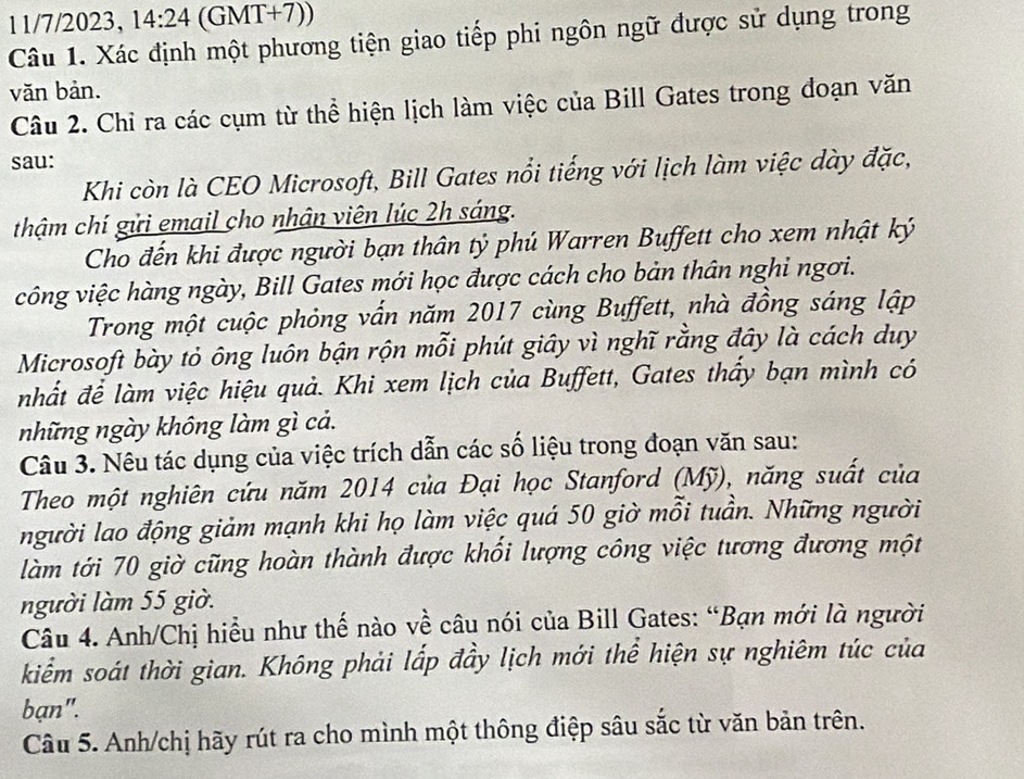 11/7/2023, 14:24 (GMT+7)) 
Câu 1. Xác định một phương tiện giao tiếp phi ngôn ngữ được sử dụng trong 
văn bản. 
Câu 2. Chỉ ra các cụm từ thể hiện lịch làm việc của Bill Gates trong đoạn văn 
sau: 
Khi còn là CEO Microsoft, Bill Gates nổi tiếng với lịch làm việc dày đặc, 
thậm chí gửi email cho nhân viên lúc 2h sáng. 
Cho đến khi được người bạn thân tỷ phú Warren Buffett cho xem nhật ký 
công việc hàng ngày, Bill Gates mới học được cách cho bản thân nghi ngơi. 
Trong một cuộc phỏng vấn năm 2017 cùng Buffett, nhà đồng sáng lập 
Microsoft bày tỏ ông luôn bận rộn mỗi phút giây vì nghĩ rằng đây là cách duy 
nhất để làm việc hiệu quả. Khi xem lịch của Buffett, Gates thấy bạn mình có 
những ngày không làm gì cả. 
Câu 3. Nêu tác dụng của việc trích dẫn các số liệu trong đoạn văn sau: 
Theo một nghiên cứu năm 2014 của Đại học Stanford (Mỹ), năng suất của 
người lao động giảm mạnh khi họ làm việc quá 50 giờ mỗi tuần. Những người 
làm tới 70 giờ cũng hoàn thành được khối lượng công việc tương đương một 
người làm 55 giờ. 
Câu 4. Anh/Chị hiểu như thế nào về câu nói của Bill Gates: “Bạn mới là người 
kiểm soát thời gian. Không phải lấp đầy lịch mới thể hiện sự nghiêm túc của 
bạn". 
Câu 5. Anh/chị hãy rút ra cho mình một thông điệp sâu sắc từ văn bản trên.