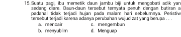 Suatu pagi, ibu memetik daun jambu biji untuk mengobati adik yan
sedang diare, Daun-daun tersebut tervata penuh dengan butiran a
padahal tidak terjadi hujan pada malam hari sebelumnya. Peristiw
tersebut terjadi karena adanya perubahan wujud zat yang berupa . . .
a. mencair c. mengembun
b. menyublim d. Menguap