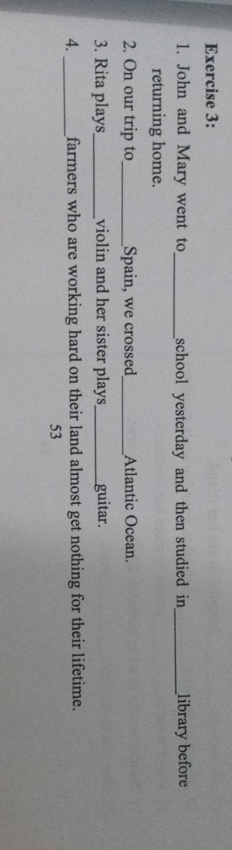 John and Mary went to_ school yesterday and then studied in _library before 
returning home. 
2. On our trip to_ Spain, we crossed_ Atlantic Ocean. 
3. Rita plays_ violin and her sister plays_ guitar. 
4. _farmers who are working hard on their land almost get nothing for their lifetime. 
53