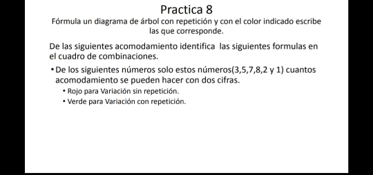 Practica 8 
Fórmula un diagrama de árbol con repetición y con el color indicado escribe 
las que corresponde. 
De las siguientes acomodamiento identifica las siguientes formulas en 
el cuadro de combinaciones. 
De los siguientes números solo estos números(3, 5, 7, 8, 2 y 1) cuantos 
acomodamiento se pueden hacer con dos cifras. 
Rojo para Variación sin repetición. 
Verde para Variación con repetición.