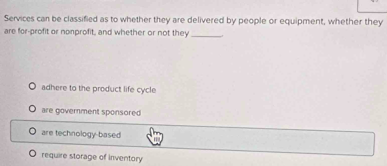 Services can be classified as to whether they are delivered by people or equipment, whether they
are for-profit or nonprofit, and whether or not they_ .
adhere to the product life cycle
are government sponsored
are technology-based a
require storage of inventory