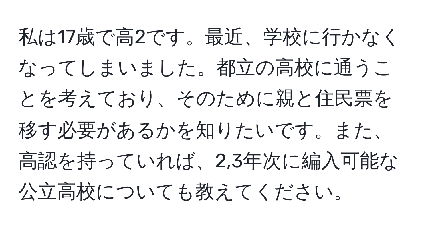 私は17歳で高2です。最近、学校に行かなくなってしまいました。都立の高校に通うことを考えており、そのために親と住民票を移す必要があるかを知りたいです。また、高認を持っていれば、2,3年次に編入可能な公立高校についても教えてください。