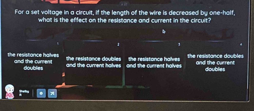 For a set voltage in a circuit, if the length of the wire is decreased by one-half,
what is the effect on the resistance and current in the circuit?
2
3
the resistance halves the resistance doubles the resistance halves the resistance doubles
and the current and the current halves and the current halves and the current
doubles doubles
Shelby
R