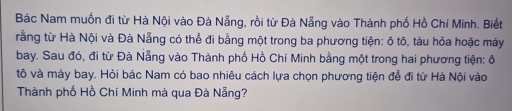 Bác Nam muốn đi từ Hà Nội vào Đà Nẵng, rồi từ Đà Nẵng vào Thành phố Hồ Chí Minh. Biết 
rằng từ Hà Nội và Đà Nẵng có thể đi bằng một trong ba phương tiện: ô tô, tàu hỏa hoặc máy 
bay. Sau đó, đi từ Đà Nẵng vào Thành phố Hồ Chí Minh bằng một trong hai phương tiện: ô 
tô và máy bay. Hỏi bác Nam có bao nhiêu cách lựa chọn phương tiện để đi từ Hà Nội vào 
Thành phố Hồ Chí Minh mà qua Đà Nẵng?