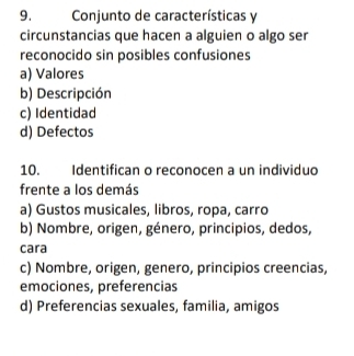 Conjunto de características y
circunstancias que hacen a alguien o algo ser
reconocido sin posibles confusiones
a) Valores
b) Descripción
c) Identidad
d) Defectos
10. Identifican o reconocen a un individuo
frente a los demás
a) Gustos musicales, libros, ropa, carro
b) Nombre, origen, género, principios, dedos,
cara
c) Nombre, origen, genero, principios creencias,
emociones, preferencias
d) Preferencias sexuales, familia, amigos