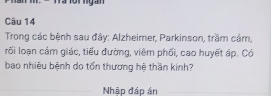 = Ta lồi ngàn 
Câu 14 
Trong các bệnh sau đây: Alzheimer, Parkinson, trầm cảm, 
rối loạn cảm giác, tiểu đường, viêm phối, cao huyết áp. Có 
bao nhiêu bệnh do tốn thương hệ thần kinh? 
Nhập đáp án