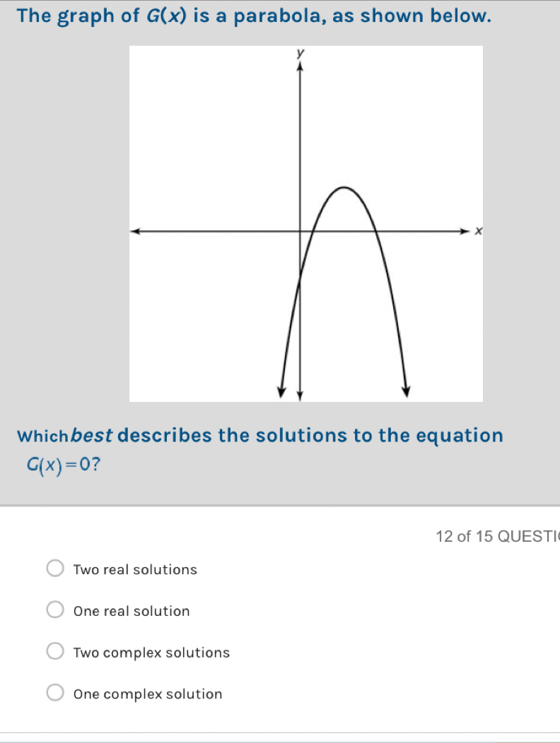 The graph of G(x) is a parabola, as shown below.
Whichbest describes the solutions to the equation
G(x)=0 ?
12 of 15 QUESTI
Two real solutions
One real solution
Two complex solutions
One complex solution