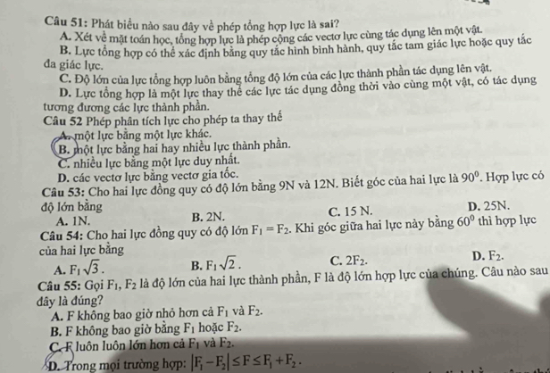 Phát biểu nào sau đây về phép tổng hợp lực là sai?
A. Xét về mặt toán học, tổng hợp lực là phép cộng các vectơ lực cùng tác dụng lên một vật
B. Lực tổng hợp có thể xác định bằng quy tắc hình bình hành, quy tắc tam giác lực hoặc quy tắc
đa giác lực.
C. Độ lớn của lực tổng hợp luôn bằng tổng độ lớn của các lực thành phần tác dụng lên vật.
D. Lực tổng hợp là một lực thay thể các lực tác dụng đồng thời vào cùng một vật, có tác dụng
tương đương các lực thành phần.
Câu 52 Phép phân tích lực cho phép ta thay thế
A một lực bằng một lực khác.
B. một lực bằng hai hay nhiều lực thành phần.
C. nhiều lực bằng một lực duy nhất.
D. các vectơ lực bằng vectơ gia tốc.
Câu 53: Cho hai lực đồng quy có độ lớn bằng 9N và 12N. Biết góc của hai lực là 90° Hợp lực có
độ lớn bằng D. 25N.
A. 1N. B. 2N. C. 15 N.
Câu 54: Cho hai lực đồng quy có độ lớn F_1=F_2. Khi góc giữa hai lực này bằng 60° thì hợp lực
của hai lực bằng
A. F_1sqrt(3). B. F_1sqrt(2). C. 2F_2. D. F_2.
Câu 55: Gọi F_1,F_2 là độ lớn của hai lực thành phần, F là độ lớn hợp lực của chúng. Câu nào sau
dây là đúng?
A. F không bao giờ nhỏ hơn cả F_1 và F_2.
B. F không bao giờ bằng F_1 hoặc F_2.
C. F luôn luôn lớn hơn cả F_1 và F_2.
D. Trong mọi trường hợp: |F_1-F_2|≤ F≤ F_1+F_2.