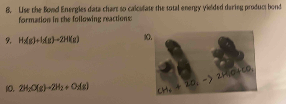 Use the Bond Energies data chart to calculate the total energy yielded during product bond 
formation in the following reactions: 
9. H_2(g)+I_2(g)to 2HI(g)
10.
l
10, 2H_2O(g)to 2H_2+O_2(g)