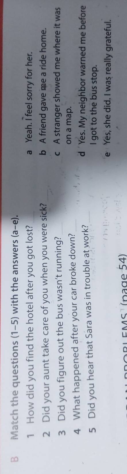 Match the questions (1-5) with the answers (a-e). 
1 How did you find the hotel after you got lost? _a Yeah. I feel sorry for her.
2 Did your aunt take care of you when you were sick? _b A friend gave me a ride home.
3 Did you figure out the bus wasn’t running?_
c A stranger showed me where it was
4 What happened after your car broke down?_
on a map.
5 Did you hear that Sara was in trouble at work?_
d Yes. My neighbor warned me before
I got to the bus stop.
e Yes, she did. I was really grateful.
BLEMS¹ (page 54)