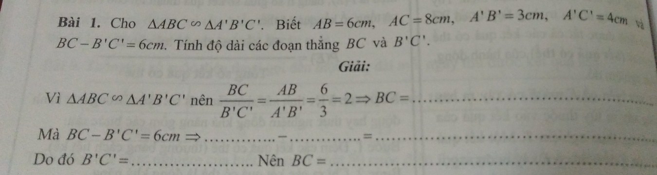 Cho △ ABC∽ △ A'B'C'. Biết AB=6cm, AC=8cm, A'B'=3cm, A'C'=4cm và
BC-B'C'=6cm. Tính độ dài các đoạn thắng BC và B'C'. 
Giải: 
Vì △ ABC∽ △ A'B'C' nên  BC/B'C' = AB/A'B' = 6/3 =2Rightarrow BC= _ 
Mà BC-B'C'=6cm = __=_ 
Do đó B'C'= _Nên BC= _