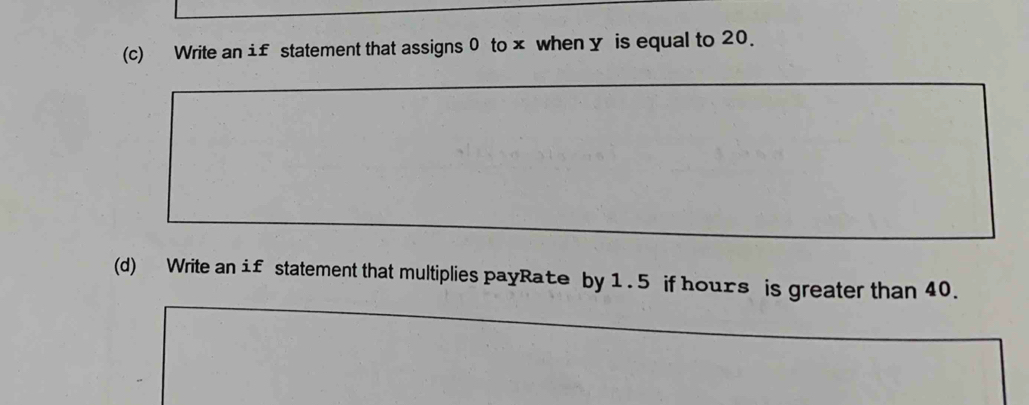 Write an i£ statement that assigns 0 to × when y is equal to 20. 
(d) Write an if statement that multiplies payRate by 1.5 if hours is greater than 40.