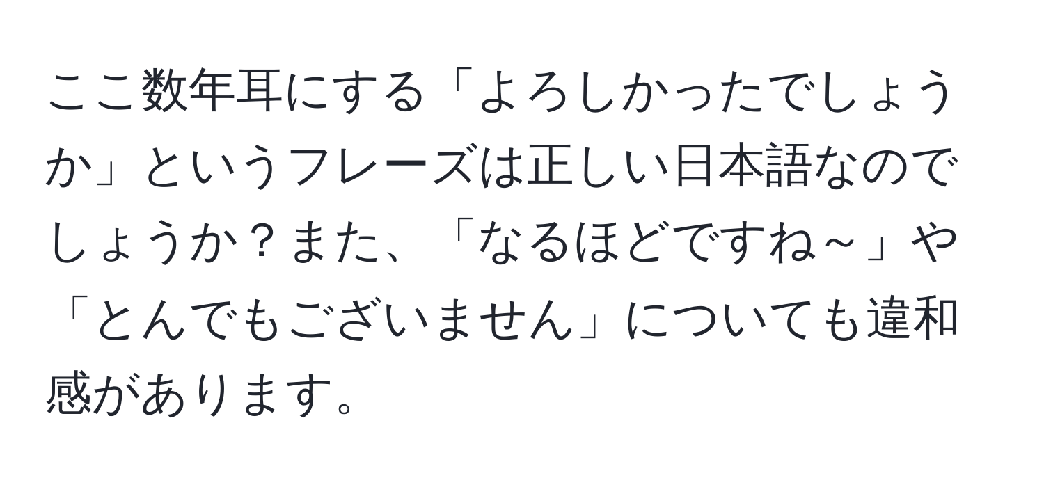 ここ数年耳にする「よろしかったでしょうか」というフレーズは正しい日本語なのでしょうか？また、「なるほどですね～」や「とんでもございません」についても違和感があります。