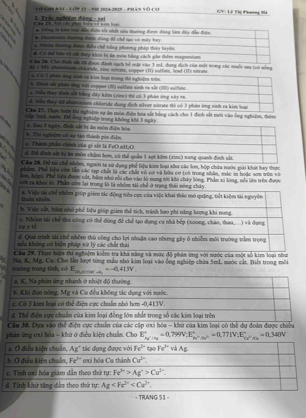 Vớ GHi Bài - Lớp 12 - NH 2024-2025 - phân vô Cơ
GV: Lê Thị Phương Hà
2. Trắc nghiệm đúng - sai
Cân 25. Xết các phát biểu về kim loại
*. Đồng là kim loạ dẫn điện tốt nhất nên thường được dùng làm dây dẫn điện.
b. Duralumin thường được dúng để chế tạo vô máy bay.
2 Nhim thường được điều chế bằng phương pháp thúy luyện.
d. Có thể hào vệ sắt thệp khôi bị ăn môn bằng cách gần thêm magnesium
Cầm 26. Cho đình sắt đã được đánh sạch bề mặt vào 3 mL dung dịch của một trong các muối sau (có nông
ren  
4§ 1 M): aluminium chloride, zinc nitrate, copper (II) sulfate, lead (II) nitrate.
2. Có 2 phần ứng sinh ra kim loại trong thi nghiệm trên.
b. Đình sắt phản ứng với copper (II) sulfate sinh ra sắt (III) sulfate.
c. Nếu thay đình sắt bằng dây kẽm (zinc) thì có 3 phán ứng xây ra.
d. Nếu thay dd aluminium chloride dung địch silver nitrate thì có 3 phản ứng sinh ra kim loại
Cầu 27. Thực hiện thí nghiệm sự ăn môn điện hóa sắt bằng cách cho 1 đinh sắt mới vào ống nghiệm, thêm
tiếp 3mL nước. Đế ống nghiệp trong
ng phế liệu kim loại như các lon, hộp chứa nước giải khát hay thực
phâm. Phế liệu côn lẫn các tạp chất là các chất vô cơ và hữu cơ (có trong nhân, mác in hoặc sơn trên vỏ
Nm 1 lon, hộp). Phế liệu được cắt, băm nhỏ rồi cho vào lò nung tới khi cháy lỏng. Phần xỉ lỏng, nổi lên trên được
vớt ra khỏi lô. Phân còn lại trong lò là nhôm tái chế ở 
và mức độ phản ứng với nước của một số kim loại như
Na, K, Mg. Cu. Cho lần lượt từng mẫu nhỏ kim loại vào ống nghiệp chứa 5mL nước cắt. Biết trong môi
trưởng trung tính, có 
phản ứng oxỉ hóa - khứ ở điều kiện chuẩn. Cho E_Ag^+/Ag^circ =0,799V;E_Fe^(3+)/Fe^(2+)^circ =0,771V;E_Cu^(3+)/Cu^circ =0,340V
- TRANG 51 -
