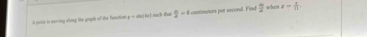 A point is moving along the graph of the function y=sin (4x) such that  dx/dt =6 centimeters per second. Find  dy/dt  when x= π /11 .