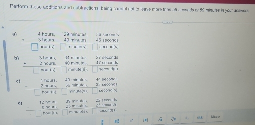 Perform these additions and subtractions, being careful not to leave more than 59 seconds or 59 minutes in your answers. 
a) 4 hours. 29 minutes 36 seconds
∠ 1+4 6 seconds^(· 3hours,□ 49mules.4)□ hour(s),□ minute(s),□  sec ond(s
b ) beginarrayr 3hours, 34mmules, 27sec onds +2hours.40mmulens.47sec onds hline □ hour(s),□ mouofsendarray
C) beginarrayr 4hours, 2endarray hours,5minulondseoonds -2hour(s),□ minuta(s).□ 50conds)endarray 40
22 seconds s e co or 
d) beginarrayr 12hours,39minutes,25m8hours.25minutes.2 houris), □ minutelsendarray sacond(s)
frac π  □  8 π /2  □^4 | sqrt(a)sqrt[4](a) ， (4,1) More