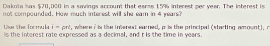 Dakota has $70,000 in a savings account that earns 15% interest per year. The interest is 
not compounded. How much interest will she earn in 4 years? 
Use the formula i= prt, where i is the interest earned, p is the principal (starting amount), r
is the interest rate expressed as a decimal, and t is the time in years.