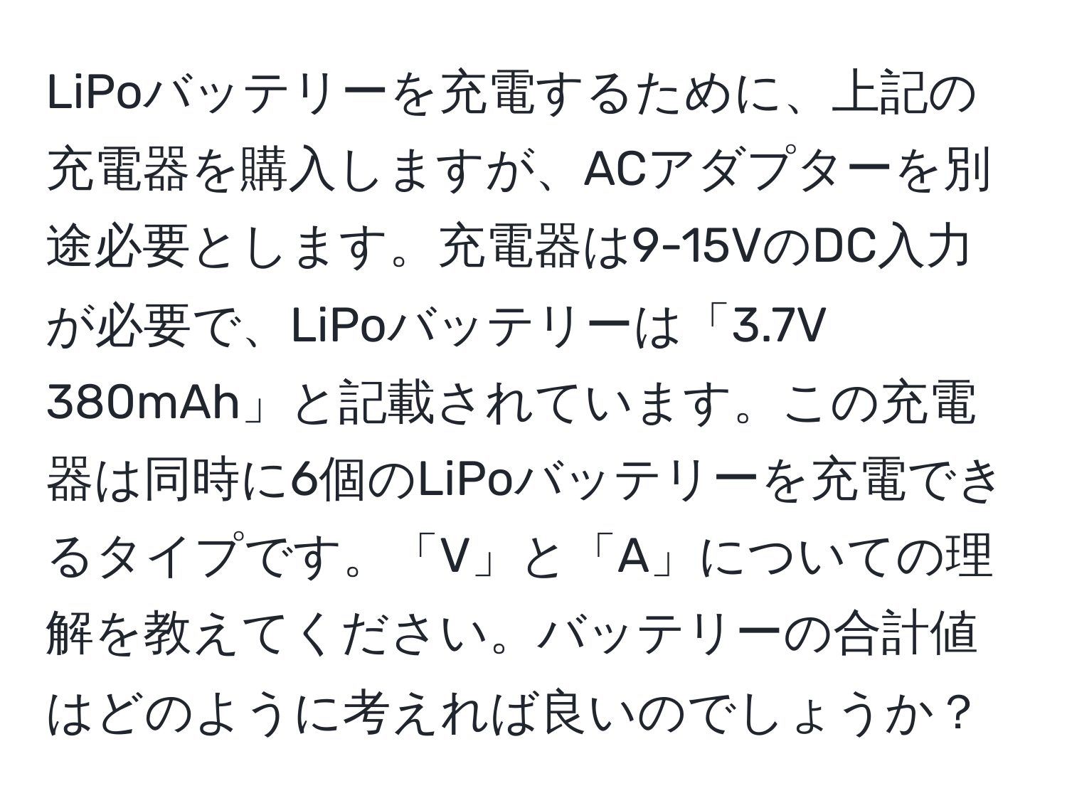 LiPoバッテリーを充電するために、上記の充電器を購入しますが、ACアダプターを別途必要とします。充電器は9-15VのDC入力が必要で、LiPoバッテリーは「3.7V 380mAh」と記載されています。この充電器は同時に6個のLiPoバッテリーを充電できるタイプです。「V」と「A」についての理解を教えてください。バッテリーの合計値はどのように考えれば良いのでしょうか？