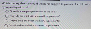 Which dietary therapy would the nurse suggest to parents of a child with
hypoparathyroidism?
"Provide a low-phosphorus diet to the child."
"Provide the child with vitamin B supplements."
"Provide the child with vitamin C supplements."
"Provide the child with vitamin D supplements."