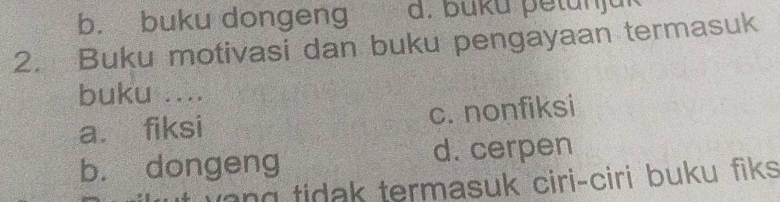 b. buku dongeng d. buku petunjük
2. Buku motivasi dan buku pengayaan termasuk
buku ....
a. fiksi c. nonfiksi
b. dongeng
d. cerpen
a n tidak termasuk ciri-ciri buku fiks