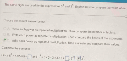 The same digits are used for the expressions 5^3 and 3^5. Explain how to compare the value of eac
a
Choose the correct answer below.
A. Write each power as repeated multiplication. Then compare the number of factors.
B. Write each power as repeated multiplication. Then compare the bases of the exponents.
C. Write each power as repeated multiplication. Then evaluate and compare their values.
Complete the sentence.
Since 5^3=5* 5* 5=□ and 3^5=3* 3* 3* 3* 3=□ .5^3□ 3^5.