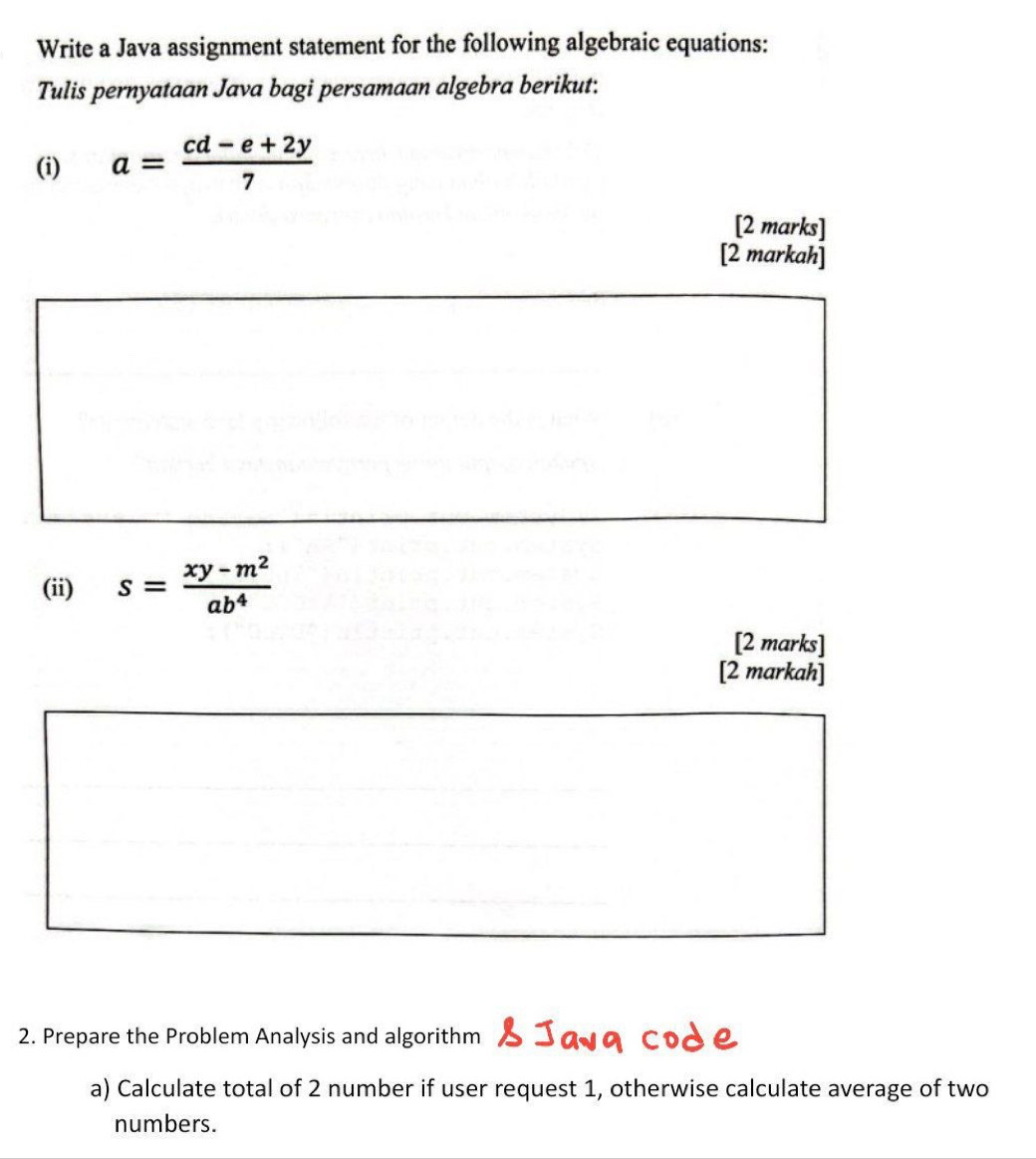 Write a Java assignment statement for the following algebraic equations: 
Tulis pernyataan Java bagi persamaan algebra berikut: 
(i) a= (cd-e+2y)/7 
[2 marks] 
[2 markah] 
(ii) s= (xy-m^2)/ab^4 
[2 marks] 
[2 markah] 
2. Prepare the Problem Analysis and algorithm 
a) Calculate total of 2 number if user request 1, otherwise calculate average of two 
numbers.