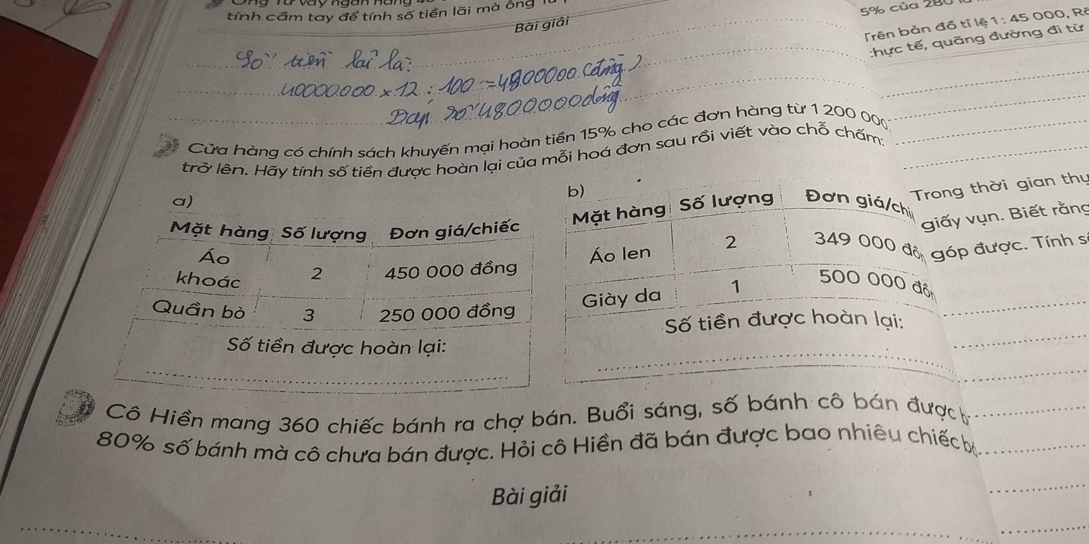 tính cầm tay để tính số tiền lãi mà ông '
5% của 280
Trên bản đồ tỉ lệ 1 1:45C 00 . R 
Bài giải 
_:hực tế, quãng đường đi từ 
_ 
_ 
a Cửa hàng có chính sách khuyến mại hoàn tiền 15% cho các đơn hàng từ 1 200 000 (__ 
trở lên. Hãy tính số tiền được hoàn lại của mỗi hoá đơn sau rồi viết vào chỗ chấm: 
b) 
Trong thời gian thụ 
Mặt hàng Số lượng Đơn giá/chi 
giấy vụn. Biết rằng 
Áo len
2 349 000 đồ góp được. Tính s
500 000 đồn 
1 
Giày da 
_ 
_ 
_ 
Số tiền được hoàn lại: 
# Cô Hiền mang 360 chiếc bánh ra chợ bán. Buổi sáng, số bánh cô bán đượch_
80% số bánh mà cô chưa bán được. Hỏi cô Hiền đã bán được bao nhiêu chiếc ._ 
Bài giải 
_