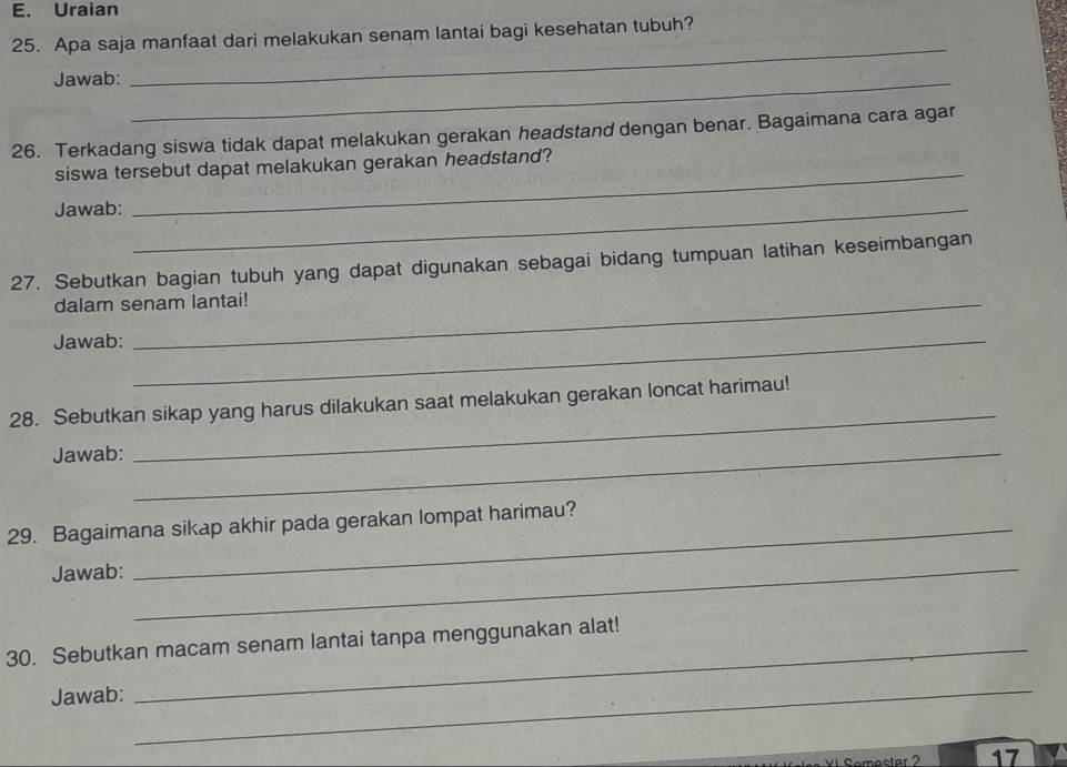 Uraian 
25. Apa saja manfaat dari melakukan senam lantai bagi kesehatan tubuh? 
Jawab:_ 
_ 
26. Terkadang siswa tidak dapat melakukan gerakan headstand dengan benar. Bagaimana cara agar 
_ 
siswa tersebut dapat melakukan gerakan headstand? 
Jawab:_ 
27. Sebutkan bagian tubuh yang dapat digunakan sebagai bidang tumpuan latihan keseimbangan 
dalam senam lantai! 
Jawab:_ 
28. Sebutkan sikap yang harus dilakukan saat melakukan gerakan loncat harimau! 
Jawab:_ 
_ 
29. Bagaimana sikap akhir pada gerakan lompat harimau? 
Jawab:_ 
30. Sebutkan macam senam lantai tanpa menggunakan alat! 
Jawab:_ 
17